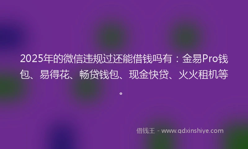 2025年的微信违规过还能借钱吗有：金易Pro钱包、易得花、畅贷钱包、现金快贷、火火租机等。