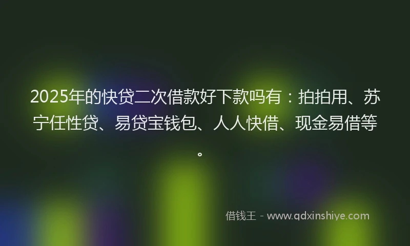 2025年的快贷二次借款好下款吗有：拍拍用、苏宁任性贷、易贷宝钱包、人人快借、现金易借等。