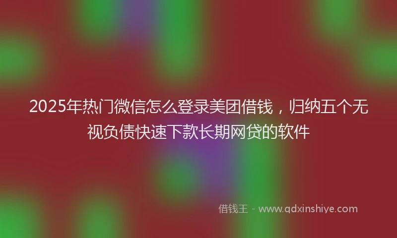2025年热门微信怎么登录美团借钱，归纳五个无视负债快速下款长期网贷的软件