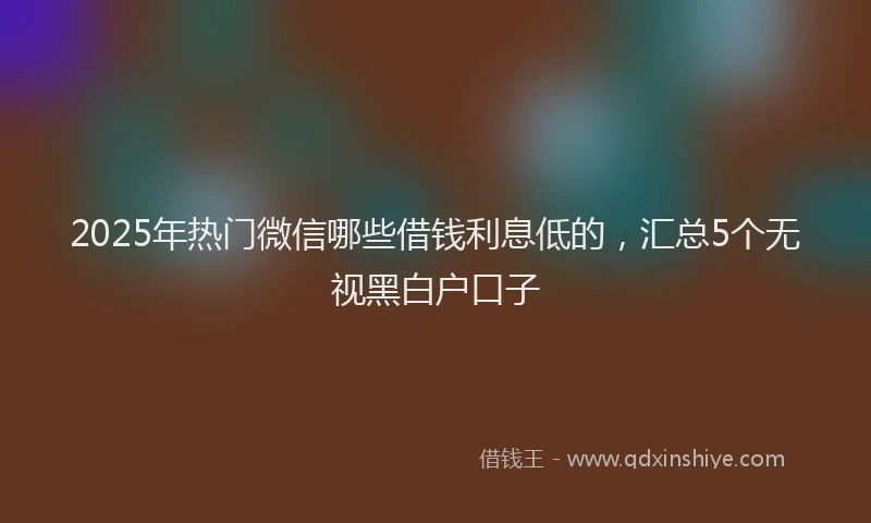 2025年热门微信哪些借钱利息低的，汇总5个无视黑白户口子