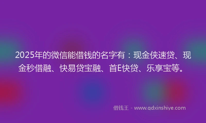 2025年的微信能借钱的名字有：现金侠速贷、现金秒借融、快易贷宝融、首E快贷、乐享宝等。