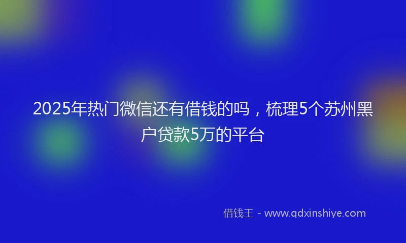 2025年热门微信还有借钱的吗，梳理5个苏州黑户贷款5万的平台