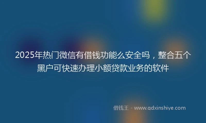 2025年热门微信有借钱功能么安全吗，整合五个黑户可快速办理小额贷款业务的软件