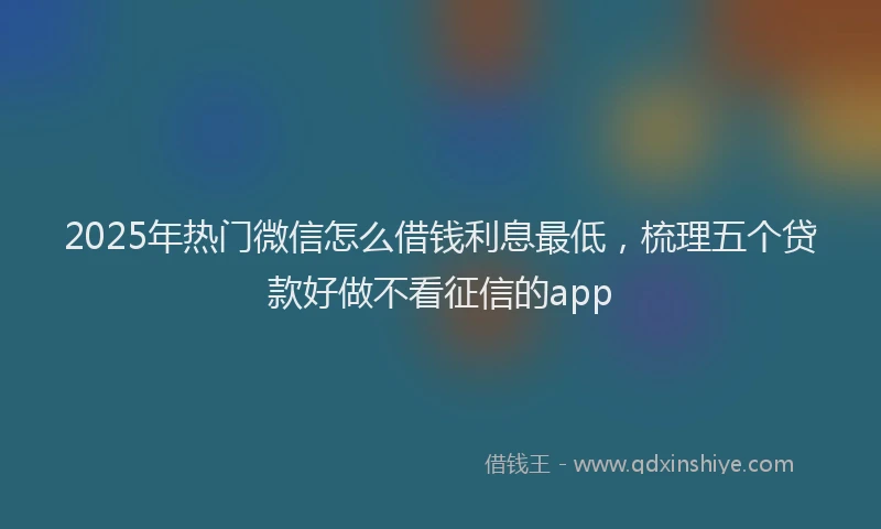 2025年热门微信怎么借钱利息最低，梳理五个贷款好做不看征信的app