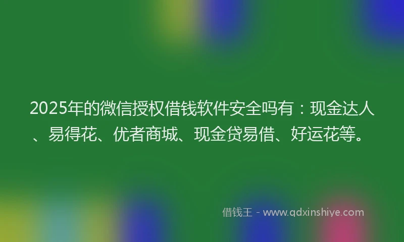 2025年的微信授权借钱软件安全吗有：现金达人、易得花、优者商城、现金贷易借、好运花等。