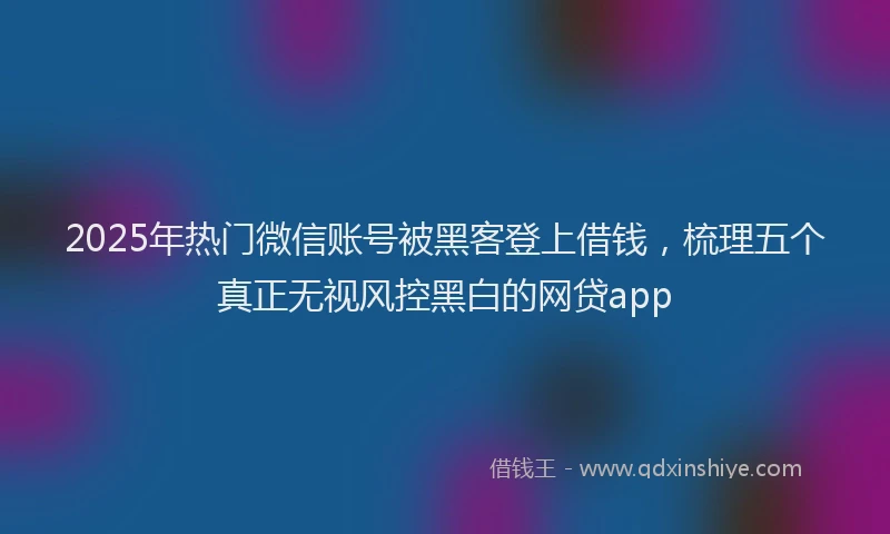 2025年热门微信账号被黑客登上借钱，梳理五个真正无视风控黑白的网贷app