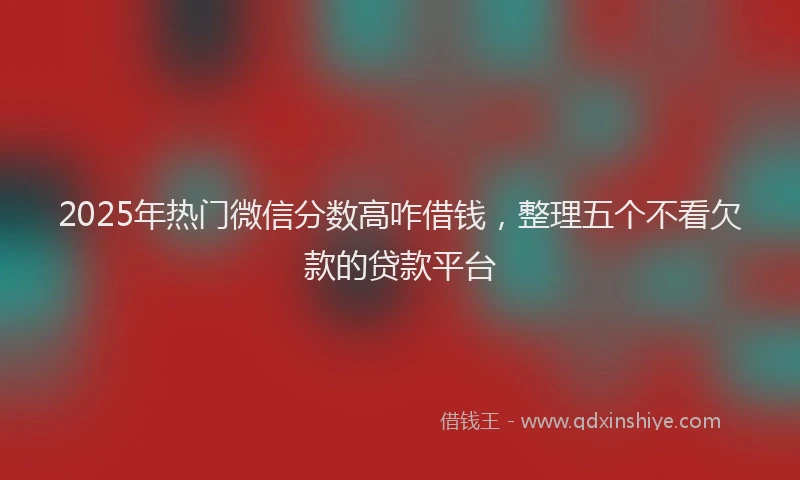 2025年热门微信分数高咋借钱，整理五个不看欠款的贷款平台