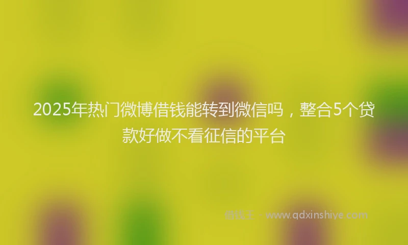 2025年热门微博借钱能转到微信吗，整合5个贷款好做不看征信的平台