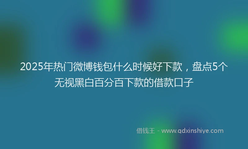 2025年热门微博钱包什么时候好下款，盘点5个无视黑白百分百下款的借款口子
