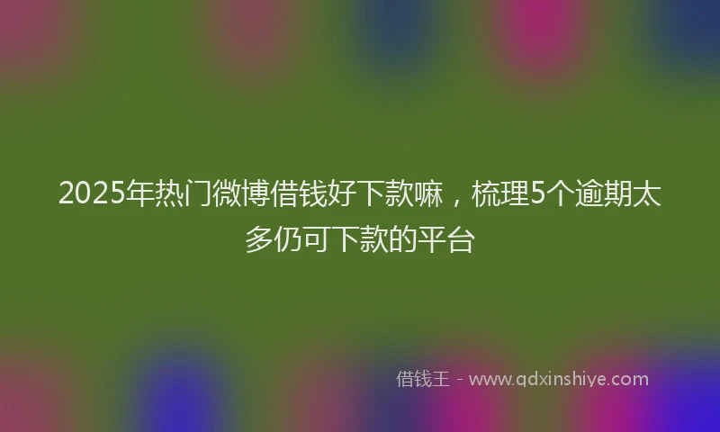 2025年热门微博借钱好下款嘛，梳理5个逾期太多仍可下款的平台