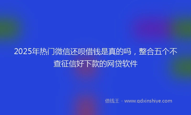 2025年热门微信还呗借钱是真的吗，整合五个不查征信好下款的网贷软件