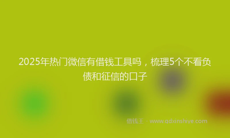 2025年热门微信有借钱工具吗，梳理5个不看负债和征信的口子