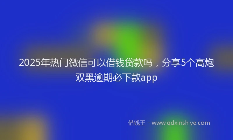 2025年热门微信可以借钱贷款吗，分享5个高炮双黑逾期必下款app