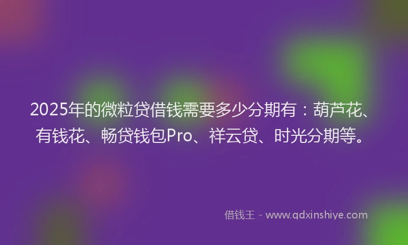 2025年的微粒贷借钱需要多少分期有：葫芦花、有钱花、畅贷钱包Pro、祥云贷、时光分期等。
