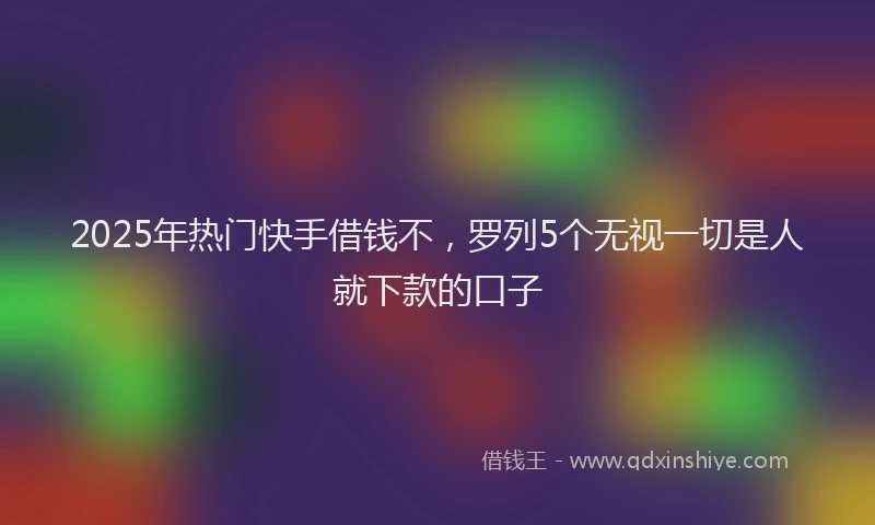 2025年热门快手借钱不，罗列5个无视一切是人就下款的口子