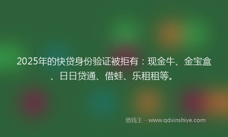 2025年的快贷身份验证被拒有：现金牛、金宝盒、日日贷通、借蛙、乐租租等。