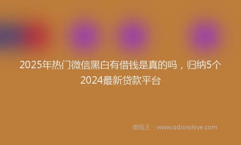 2025年热门微信黑白有借钱是真的吗，归纳5个2024最新贷款平台