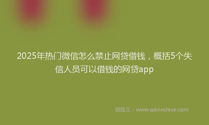 2025年热门微信怎么禁止网贷借钱，概括5个失信人员可以借钱的网贷app