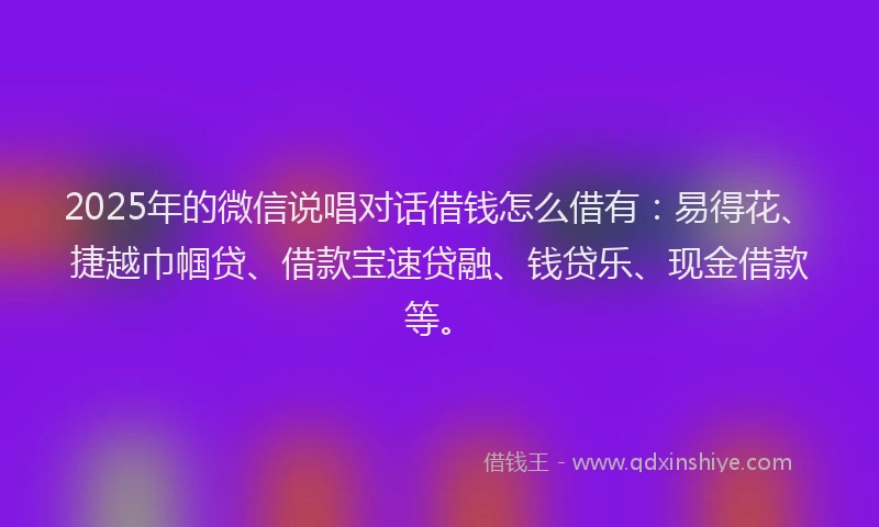 2025年的微信说唱对话借钱怎么借有：易得花、捷越巾帼贷、借款宝速贷融、钱贷乐、现金借款等。
