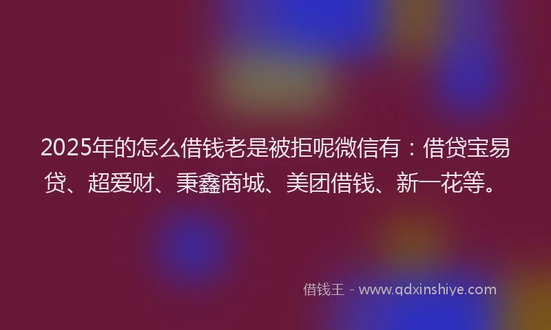 2025年的怎么借钱老是被拒呢微信有：借贷宝易贷、超爱财、秉鑫商城、美团借钱、新一花等。