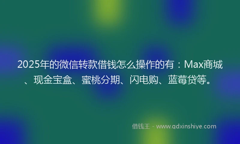 2025年的微信转款借钱怎么操作的有：Max商城、现金宝盒、蜜桃分期、闪电购、蓝莓贷等。