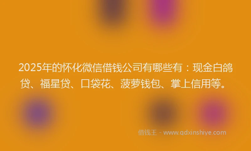 2025年的怀化微信借钱公司有哪些有：现金白鸽贷、福星贷、口袋花、菠萝钱包、掌上信用等。