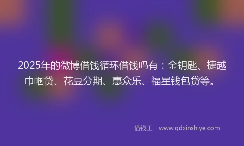 2025年的微博借钱循环借钱吗有：金钥匙、捷越巾帼贷、花豆分期、惠众乐、福星钱包贷等。
