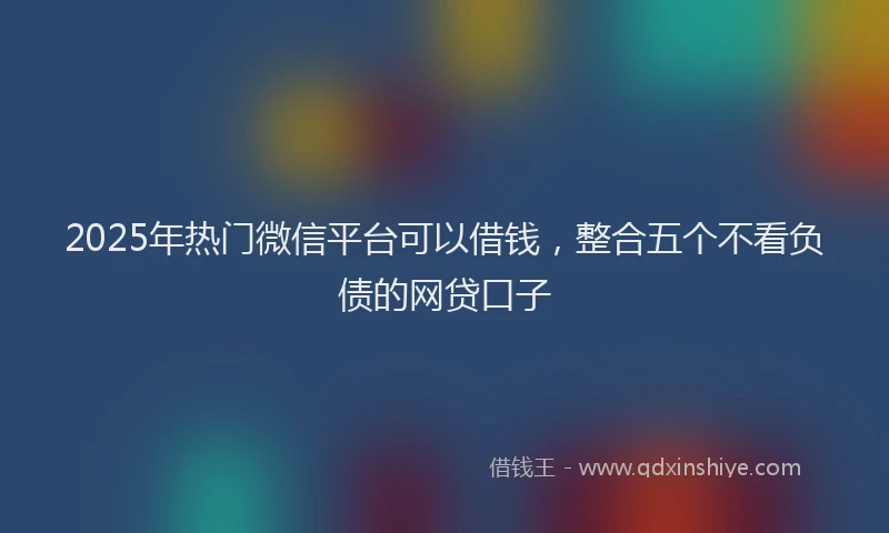 2025年热门微信平台可以借钱，整合五个不看负债的网贷口子