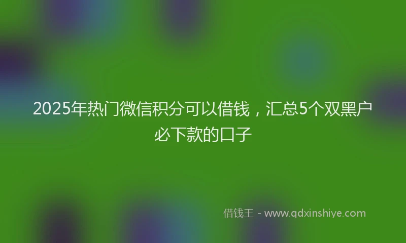 2025年热门微信积分可以借钱，汇总5个双黑户必下款的口子