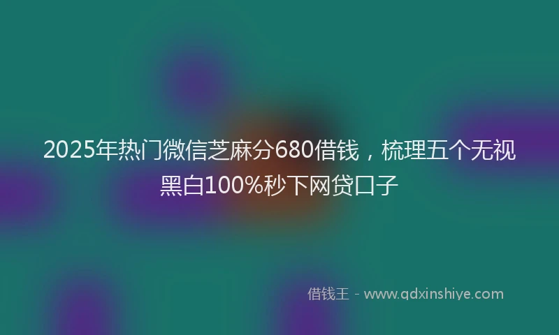2025年热门微信芝麻分680借钱，梳理五个无视黑白100%秒下网贷口子