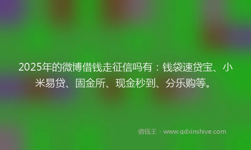 2025年的微博借钱走征信吗有：钱袋速贷宝、小米易贷、固金所、现金秒到、分乐购等。