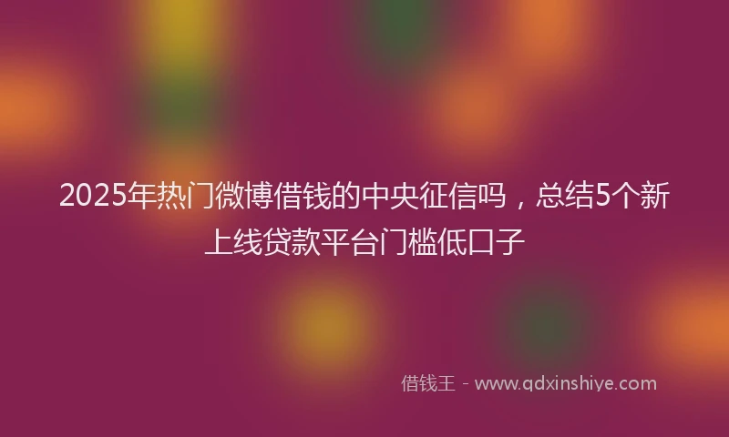 2025年热门微博借钱的中央征信吗，总结5个新上线贷款平台门槛低口子