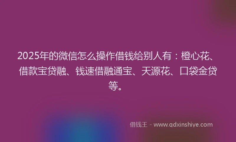 2025年的微信怎么操作借钱给别人有：橙心花、借款宝贷融、钱速借融通宝、天源花、口袋金贷等。