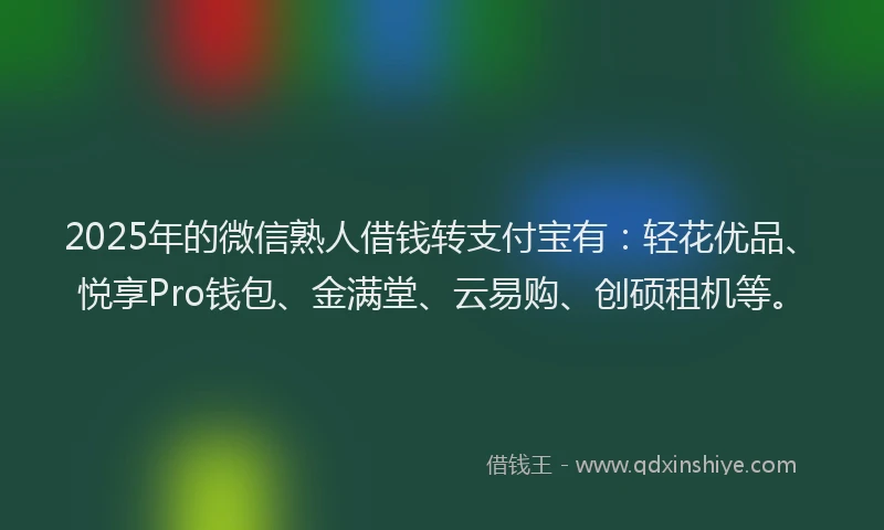 2025年的微信熟人借钱转支付宝有：轻花优品、悦享Pro钱包、金满堂、云易购、创硕租机等。