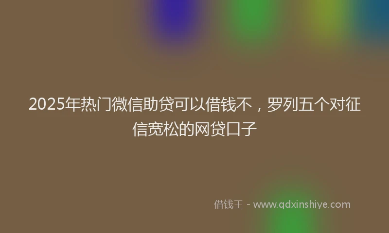 2025年热门微信助贷可以借钱不，罗列五个对征信宽松的网贷口子