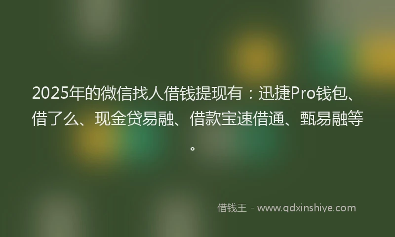 2025年的微信找人借钱提现有：迅捷Pro钱包、借了么、现金贷易融、借款宝速借通、甄易融等。