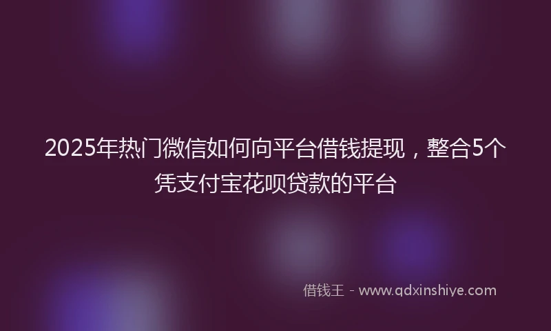 2025年热门微信如何向平台借钱提现，整合5个凭支付宝花呗贷款的平台