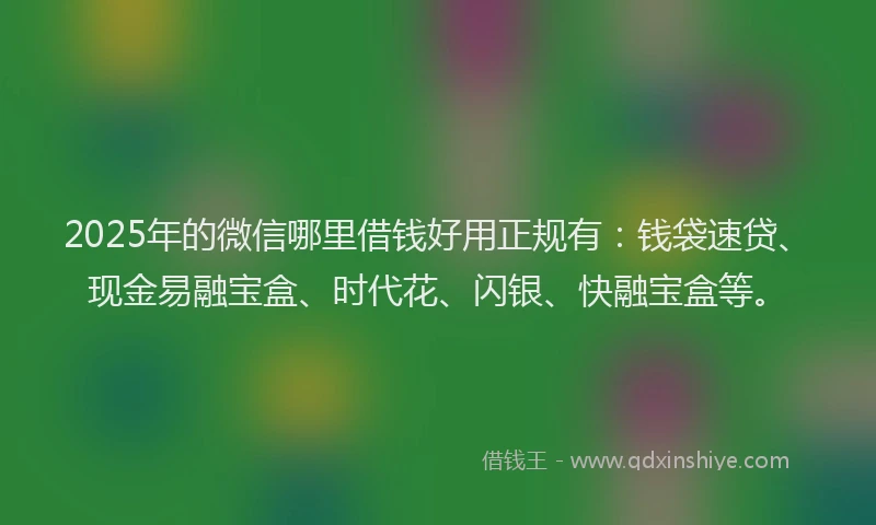 2025年的微信哪里借钱好用正规有：钱袋速贷、现金易融宝盒、时代花、闪银、快融宝盒等。