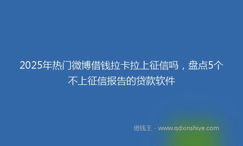 2025年热门微博借钱拉卡拉上征信吗，盘点5个不上征信报告的贷款软件