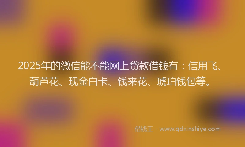 2025年的微信能不能网上贷款借钱有：信用飞、葫芦花、现金白卡、钱来花、琥珀钱包等。