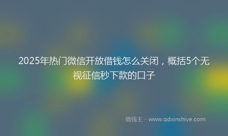 2025年热门微信开放借钱怎么关闭，概括5个无视征信秒下款的口子