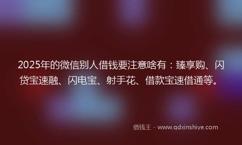 2025年的微信别人借钱要注意啥有：臻享购、闪贷宝速融、闪电宝、射手花、借款宝速借通等。