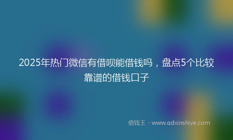 2025年热门微信有借呗能借钱吗，盘点5个比较靠谱的借钱口子