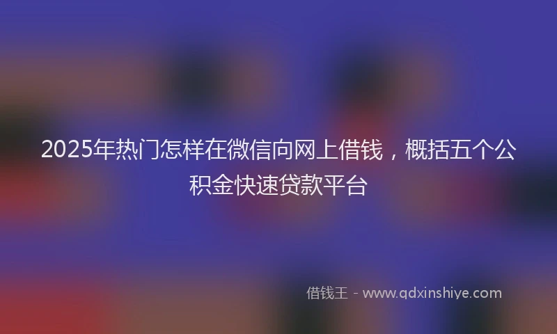 2025年热门怎样在微信向网上借钱，概括五个公积金快速贷款平台