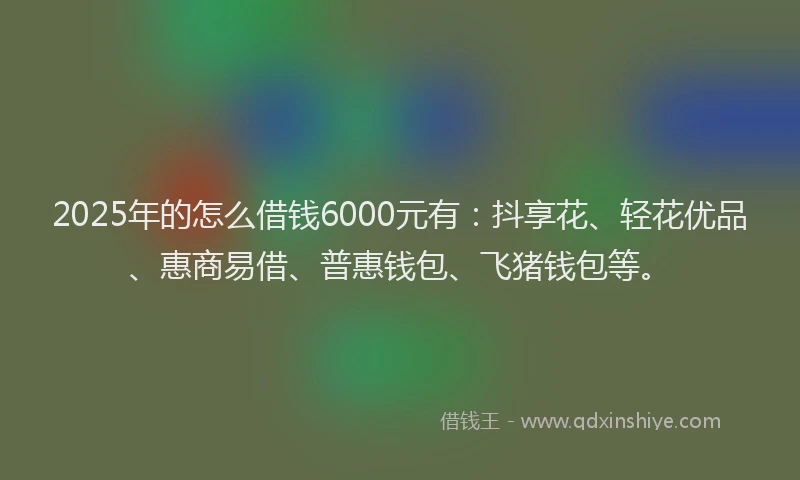 2025年的怎么借钱6000元有：抖享花、轻花优品、惠商易借、普惠钱包、飞猪钱包等。