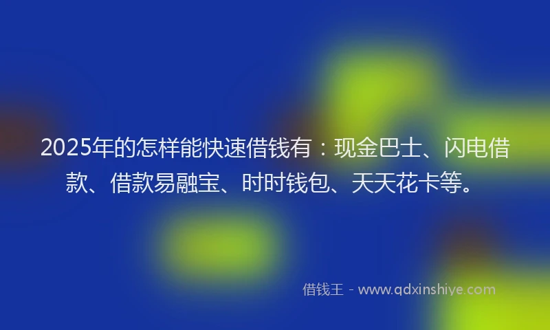 2025年的怎样能快速借钱有：现金巴士、闪电借款、借款易融宝、时时钱包、天天花卡等。