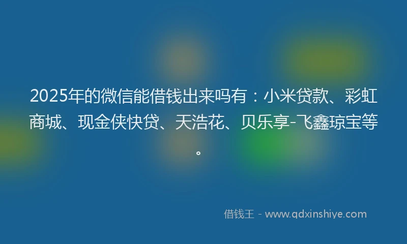 2025年的微信能借钱出来吗有：小米贷款、彩虹商城、现金侠快贷、天浩花、贝乐享-飞鑫琼宝等。