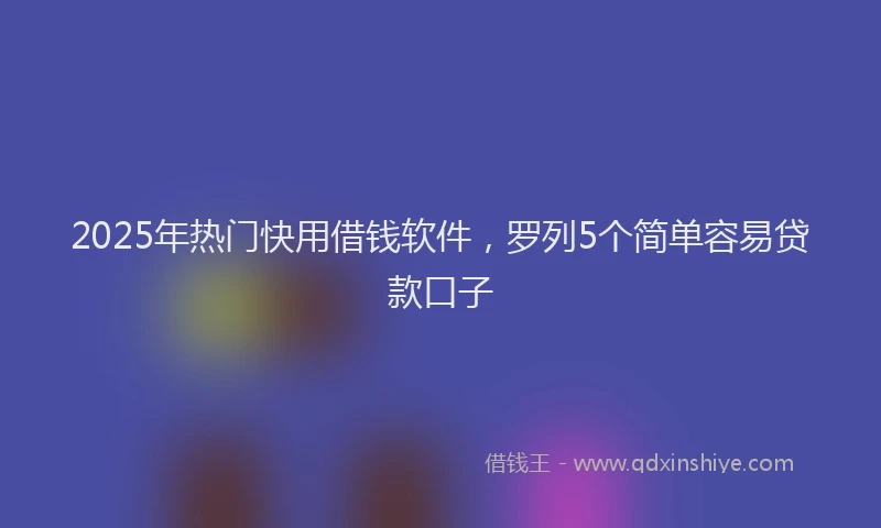 2025年热门快用借钱软件，罗列5个简单容易贷款口子