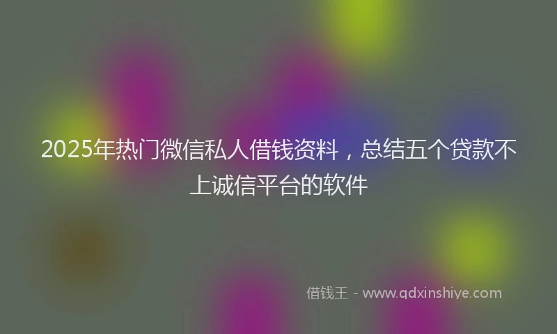 2025年热门微信私人借钱资料，总结五个贷款不上诚信平台的软件