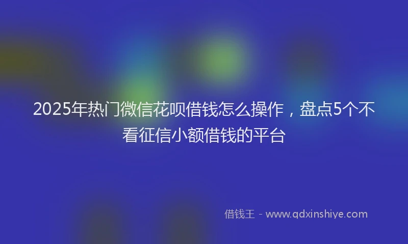 2025年热门微信花呗借钱怎么操作，盘点5个不看征信小额借钱的平台